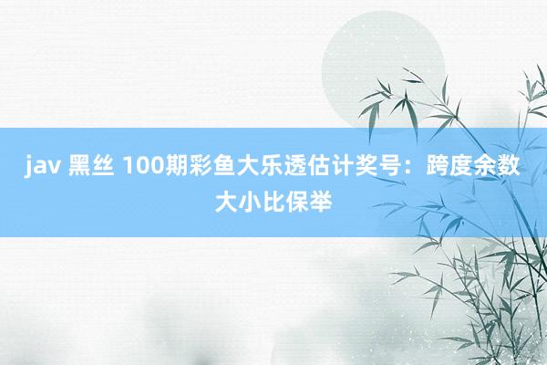 jav 黑丝 100期彩鱼大乐透估计奖号：跨度余数大小比保举