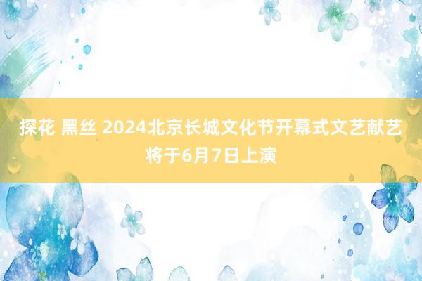 探花 黑丝 2024北京长城文化节开幕式文艺献艺将于6月7日上演