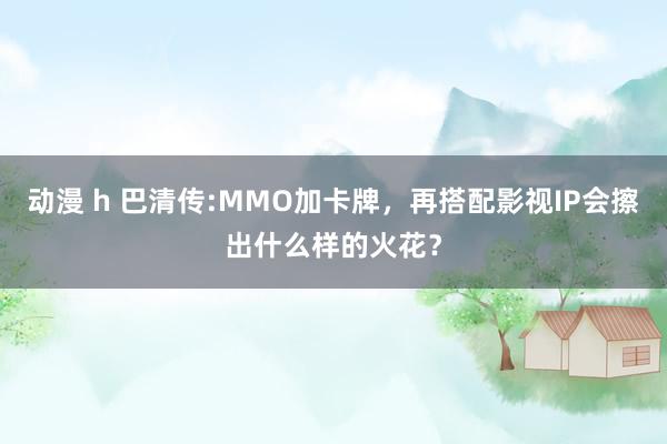 动漫 h 巴清传:MMO加卡牌，再搭配影视IP会擦出什么样的火花？