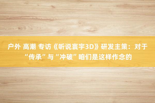 户外 高潮 专访《听说寰宇3D》研发主策：对于“传承”与“冲破”咱们是这样作念的