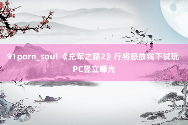 91porn_soul 《充军之路2》行将怒放线下试玩 PC竖立曝光