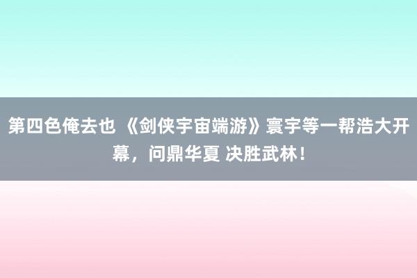 第四色俺去也 《剑侠宇宙端游》寰宇等一帮浩大开幕，问鼎华夏 决胜武林！