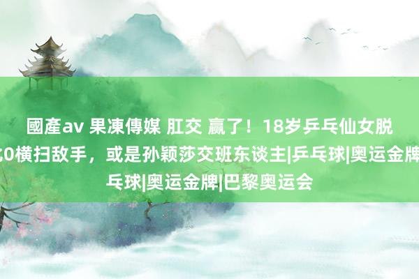 國產av 果凍傳媒 肛交 赢了！18岁乒乓仙女脱颖而出，3比0横扫敌手，或是孙颖莎交班东谈主|乒乓球|奥运金牌|巴黎奥运会