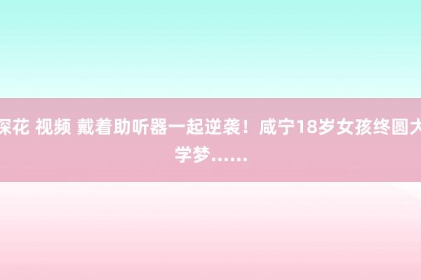 探花 视频 戴着助听器一起逆袭！咸宁18岁女孩终圆大学梦......