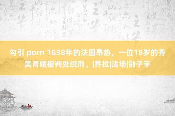 勾引 porn 1638年的法国昂热，一位18岁的秀美青娥被判处绞刑。|乔拉|法场|刽子手