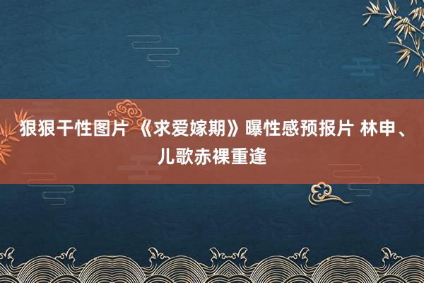 狠狠干性图片 《求爱嫁期》曝性感预报片 林申、儿歌赤裸重逢