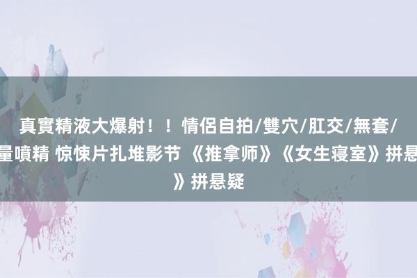 真實精液大爆射！！情侶自拍/雙穴/肛交/無套/大量噴精 惊悚片扎堆影节 《推拿师》《女生寝室》拼悬疑