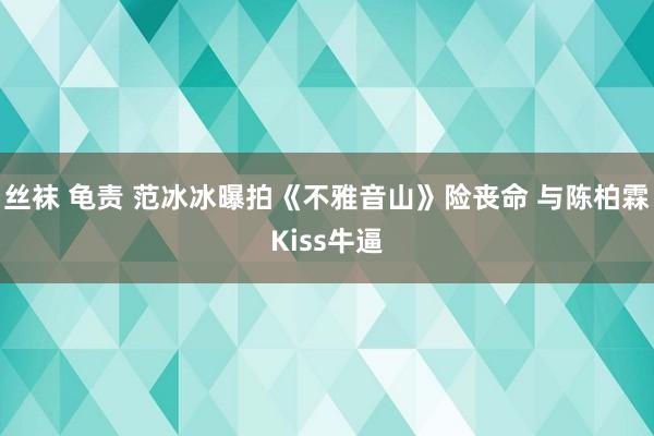 丝袜 龟责 范冰冰曝拍《不雅音山》险丧命 与陈柏霖Kiss牛逼