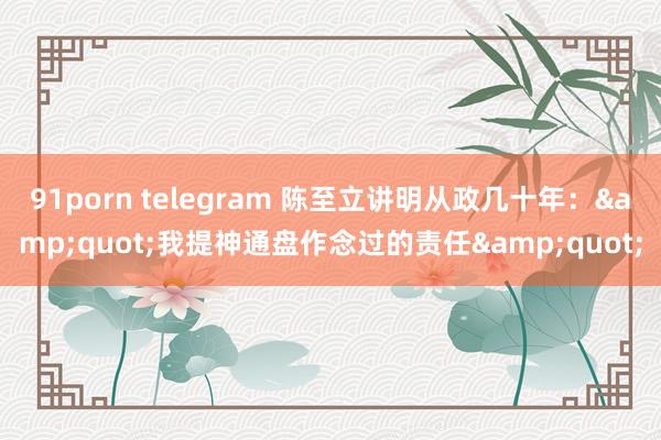 91porn telegram 陈至立讲明从政几十年：&quot;我提神通盘作念过的责任&quot;