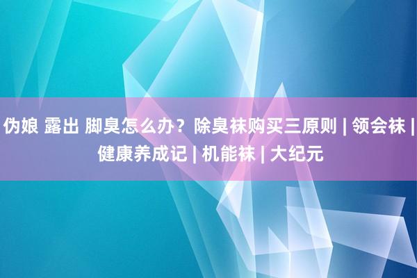 伪娘 露出 脚臭怎么办？除臭袜购买三原则 | 领会袜 | 健康养成记 | 机能袜 | 大纪元