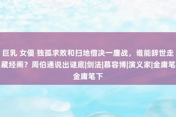 巨乳 女優 独孤求败和扫地僧决一鏖战，谁能辞世走出藏经阁？周伯通说出谜底|剑法|慕容博|演义家|金庸笔下