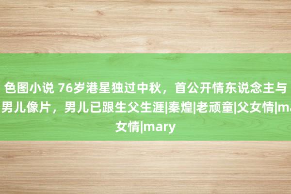 色图小说 76岁港星独过中秋，首公开情东说念主与9岁男儿像片，男儿已跟生父生涯|秦煌|老顽童|父女情|mary