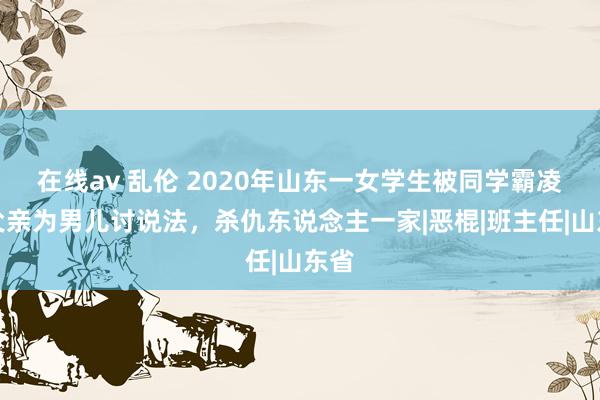 在线av 乱伦 2020年山东一女学生被同学霸凌，父亲为男儿讨说法，杀仇东说念主一家|恶棍|班主任|山东省