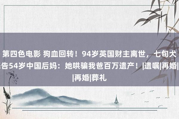 第四色电影 狗血回转！94岁英国财主离世，七旬犬子怒告54岁中国后妈：她哄骗我爸百万遗产！|遗嘱|再婚|葬礼