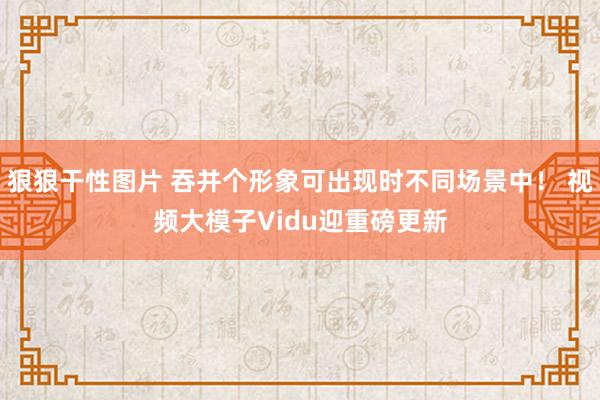 狠狠干性图片 吞并个形象可出现时不同场景中！ 视频大模子Vidu迎重磅更新