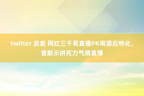 twitter 反差 网红三千哥直播PK喝酒后物化，曾默示拼死力气搞直播