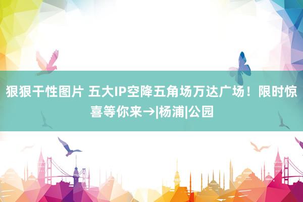 狠狠干性图片 五大IP空降五角场万达广场！限时惊喜等你来→|杨浦|公园