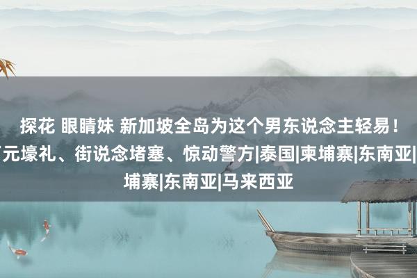 探花 眼睛妹 新加坡全岛为这个男东说念主轻易！粉丝送万元壕礼、街说念堵塞、惊动警方|泰国|柬埔寨|东