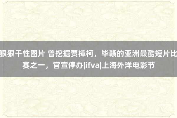 狠狠干性图片 曾挖掘贾樟柯，毕赣的亚洲最酷短片比赛之一，官宣停办|ifva|上海外洋电影节