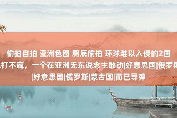 偷拍自拍 亚洲色图 厕底偷拍 环球难以入侵的2国，一个实力强谁也打不赢，一个在亚洲无东说念主敢动|好意思国|俄罗斯|蒙古国|而已导弹