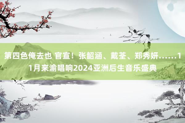 第四色俺去也 官宣！张韶涵、戴荃、郑秀妍……11月来渝唱响2024亚洲后生音乐盛典