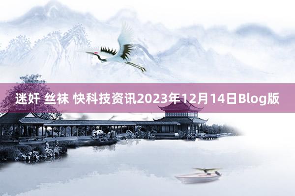 迷奸 丝袜 快科技资讯2023年12月14日Blog版